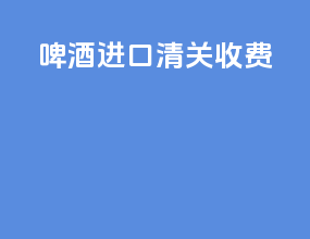 啤酒进口清关收费