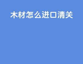 木材怎么进口清关