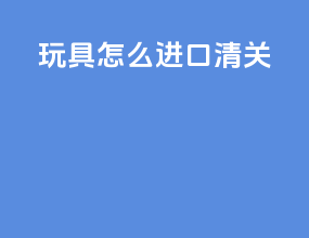 玩具怎么进口清关