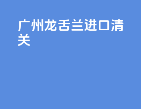 广州龙舌兰进口清关