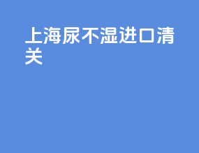 上海尿不湿进口清关