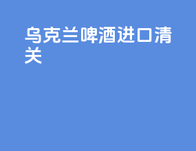 乌克兰啤酒进口清关