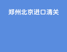 郑州北京进口清关