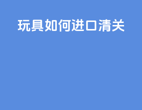 玩具如何进口清关