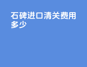 石碑进口清关费用多少