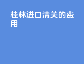桂林进口清关的费用