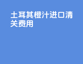 土耳其橙汁进口清关费用
