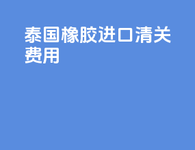 泰国橡胶进口清关费用