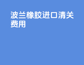 波兰橡胶进口清关费用