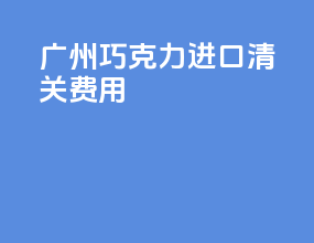 广州巧克力进口清关费用