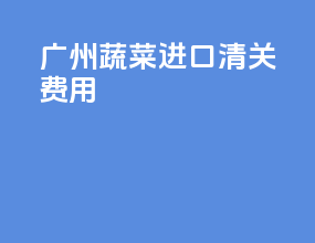 广州蔬菜进口清关费用