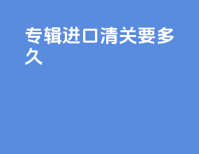 专辑进口清关要多久