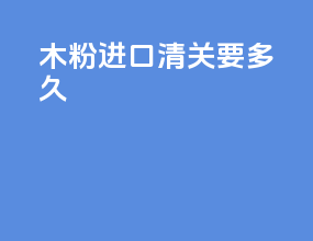 木粉进口清关要多久