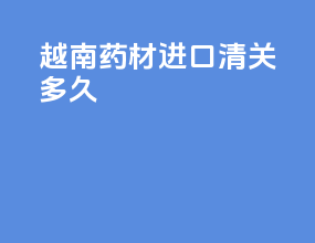 越南药材进口清关多久