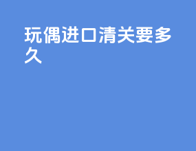 玩偶进口清关要多久