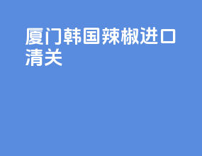 厦门韩国辣椒进口清关