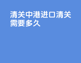 清关中港进口清关需要多久