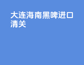大连海南黑啤进口清关