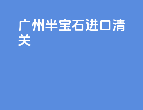 广州半宝石进口清关