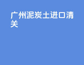 广州泥炭土进口清关
