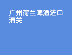 广州荷兰啤酒进口清关