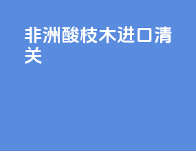 非洲酸枝木 进口清关