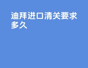 迪拜进口清关要求多久