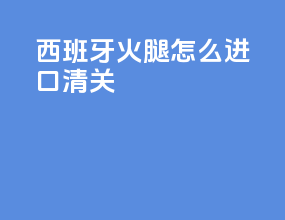 西班牙火腿怎么进口清关