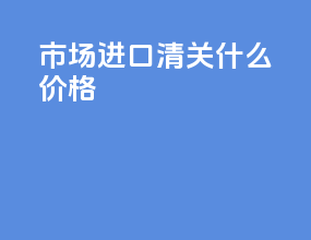 市场进口清关什么价格