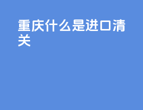 重庆什么是进口清关