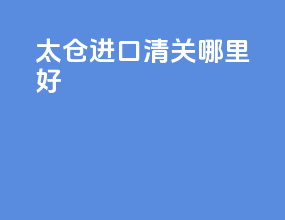 太仓进口清关哪里好