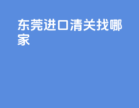 东莞进口清关找哪家