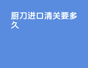 厨刀进口清关要多久