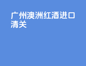 广州澳洲红酒进口清关