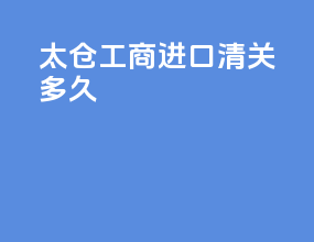 太仓工商进口清关多久