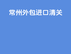 常州外包进口清关