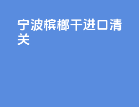宁波槟榔干进口清关