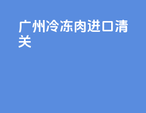 广州冷冻肉进口清关