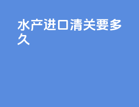 水产进口清关要多久