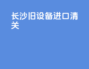 长沙旧设备进口清关