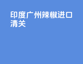 印度广州辣椒进口清关