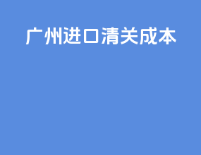 广州进口清关成本