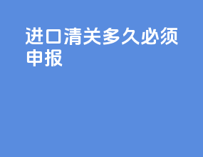 进口清关多久必须申报