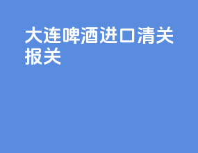 大连啤酒进口清关报关