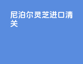 尼泊尔灵芝进口清关