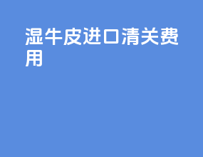 湿牛皮进口清关费用