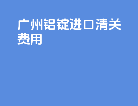广州铝锭进口清关费用