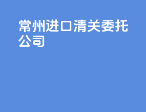 常州进口清关委托公司