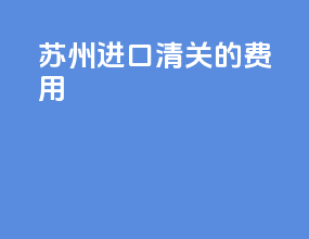 苏州进口清关的费用