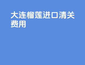 大连榴莲进口清关费用